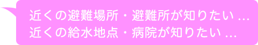 近くの避難場所・避難所が知りたい...近くの給水地点・病院が知りたい...